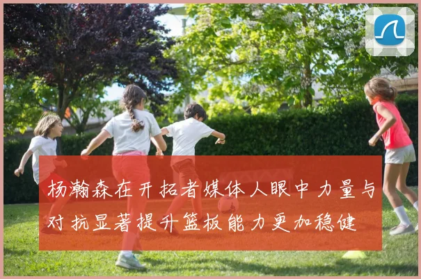 杨瀚森在开拓者媒体人眼中力量与对抗显著提升篮板能力更加稳健